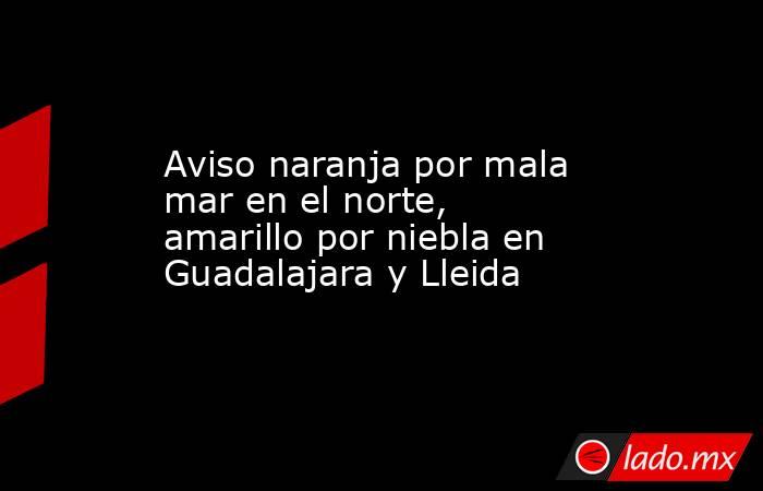 Aviso naranja por mala mar en el norte, amarillo por niebla en Guadalajara y Lleida. Noticias en tiempo real