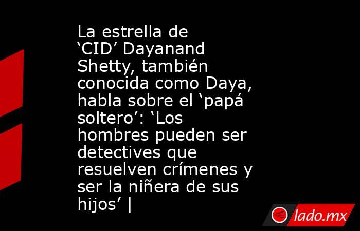 La estrella de ‘CID’ Dayanand Shetty, también conocida como Daya, habla sobre el ‘papá soltero’: ‘Los hombres pueden ser detectives que resuelven crímenes y ser la niñera de sus hijos’ |. Noticias en tiempo real
