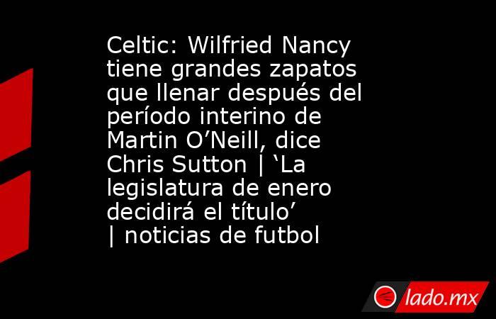 Celtic: Wilfried Nancy tiene grandes zapatos que llenar después del período interino de Martin O’Neill, dice Chris Sutton | ‘La legislatura de enero decidirá el título’ | noticias de futbol. Noticias en tiempo real