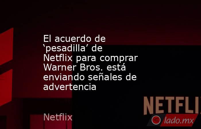 El acuerdo de ‘pesadilla’ de Netflix para comprar Warner Bros. está enviando señales de advertencia. Noticias en tiempo real
