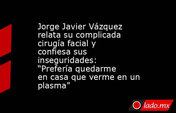Jorge Javier Vázquez relata su complicada cirugía facial y confiesa sus inseguridades: “Prefería quedarme en casa que verme en un plasma”. Noticias en tiempo real