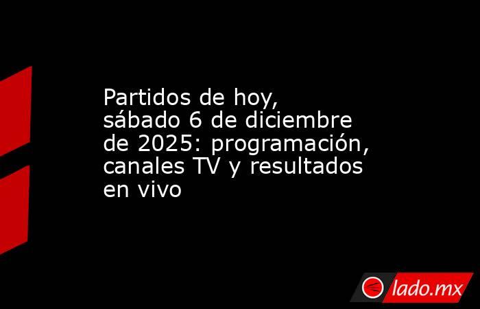 Partidos de hoy, sábado 6 de diciembre de 2025: programación, canales TV y resultados en vivo. Noticias en tiempo real