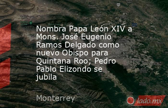 Nombra Papa León XIV a Mons. José Eugenio Ramos Delgado como nuevo Obispo para Quintana Roo; Pedro Pablo Elizondo se jubila. Noticias en tiempo real
