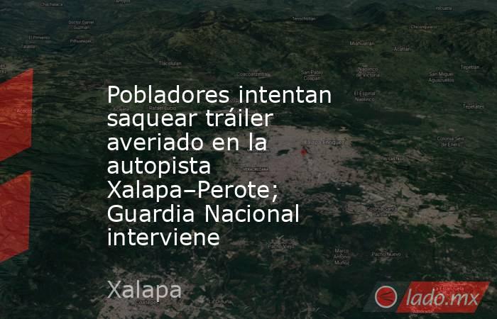 Pobladores intentan saquear tráiler averiado en la autopista Xalapa–Perote; Guardia Nacional interviene. Noticias en tiempo real