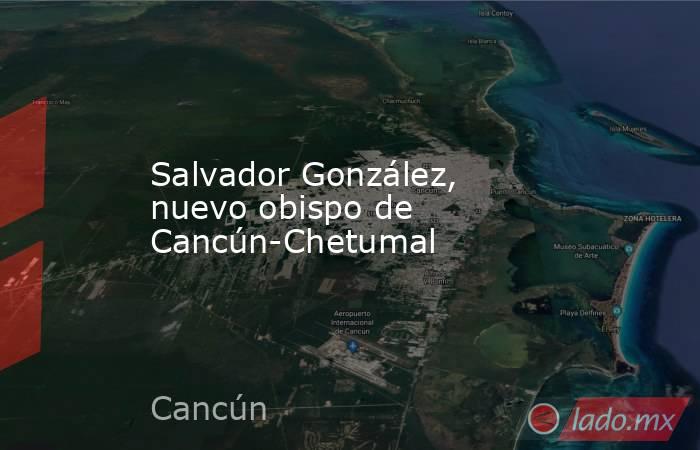 Salvador González, nuevo obispo de Cancún-Chetumal. Noticias en tiempo real
