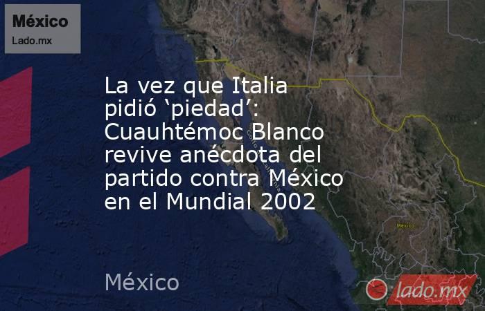 La vez que Italia pidió ‘piedad’: Cuauhtémoc Blanco revive anécdota del partido contra México en el Mundial 2002. Noticias en tiempo real