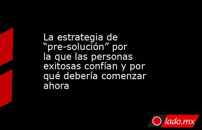 La estrategia de “pre-solución” por la que las personas exitosas confían y por qué debería comenzar ahora. Noticias en tiempo real