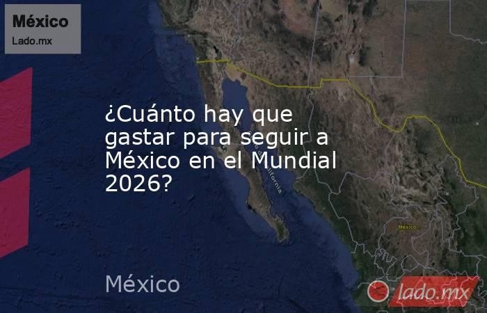 ¿Cuánto hay que gastar para seguir a México en el Mundial 2026?. Noticias en tiempo real