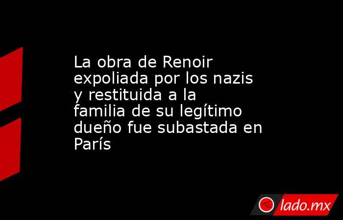 La obra de Renoir expoliada por los nazis y restituida a la familia de su legítimo dueño fue subastada en París . Noticias en tiempo real