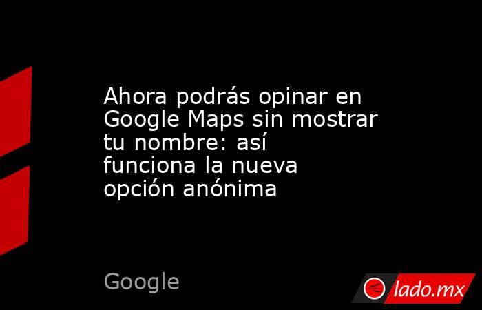 Ahora podrás opinar en Google Maps sin mostrar tu nombre: así funciona la nueva opción anónima. Noticias en tiempo real