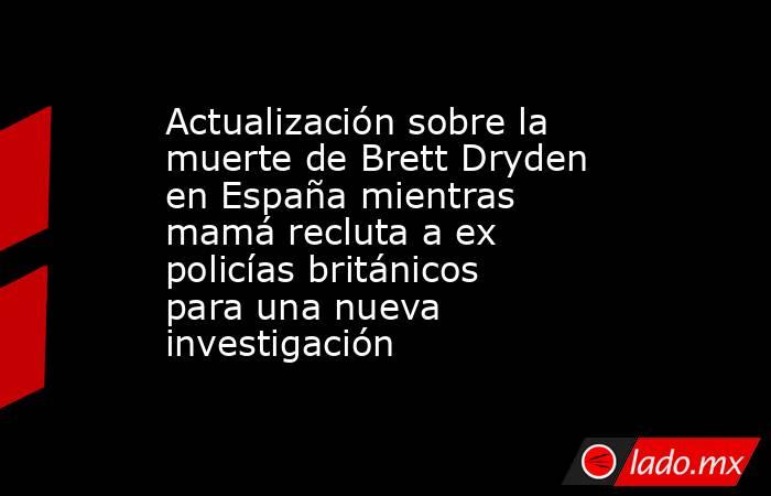Actualización sobre la muerte de Brett Dryden en España mientras mamá recluta a ex policías británicos para una nueva investigación. Noticias en tiempo real