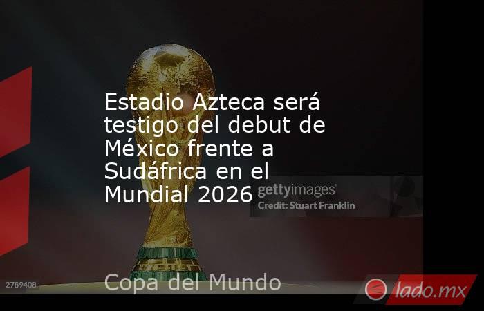 Estadio Azteca será testigo del debut de México frente a Sudáfrica en el Mundial 2026. Noticias en tiempo real