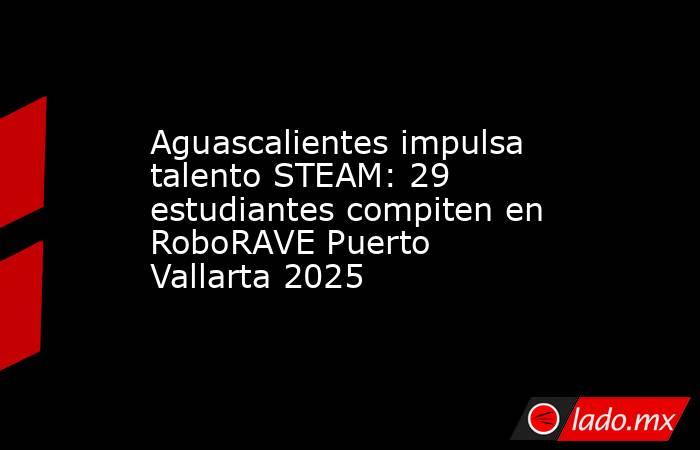 Aguascalientes impulsa talento STEAM: 29 estudiantes compiten en RoboRAVE Puerto Vallarta 2025. Noticias en tiempo real