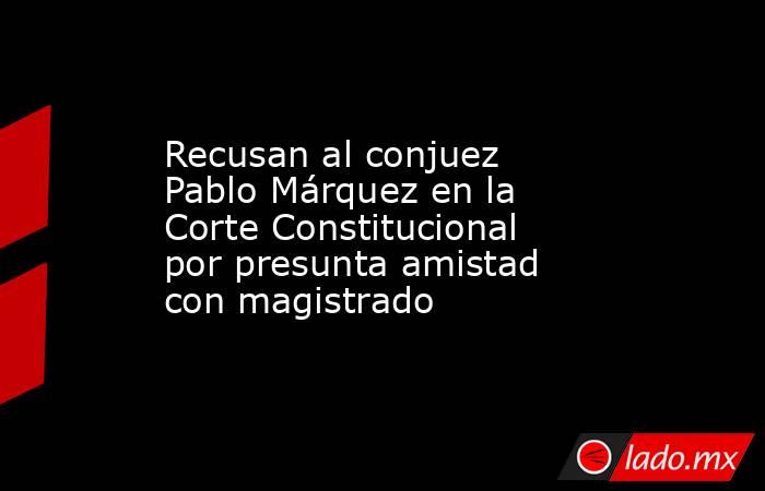 Recusan al conjuez Pablo Márquez en la Corte Constitucional por presunta amistad con magistrado. Noticias en tiempo real