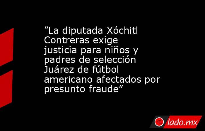 ”La diputada Xóchitl Contreras exige justicia para niños y padres de selección Juárez de fútbol americano afectados por presunto fraude”. Noticias en tiempo real