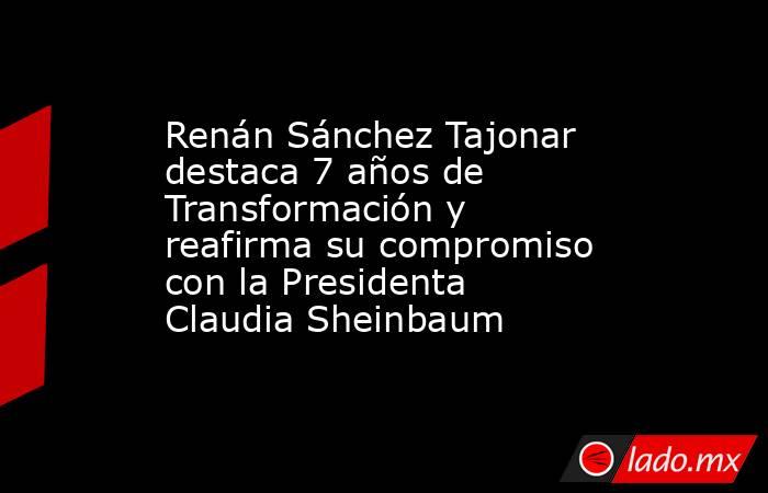 Renán Sánchez Tajonar destaca 7 años de Transformación y reafirma su compromiso con la Presidenta Claudia Sheinbaum. Noticias en tiempo real