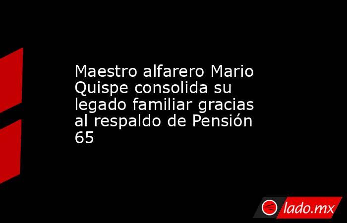 Maestro alfarero Mario Quispe consolida su legado familiar gracias al respaldo de Pensión 65. Noticias en tiempo real