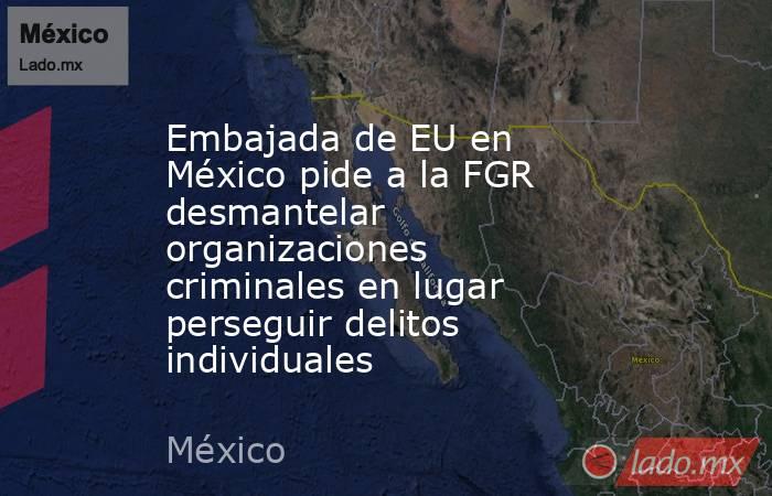 Embajada de EU en México pide a la FGR desmantelar organizaciones criminales en lugar perseguir delitos individuales. Noticias en tiempo real