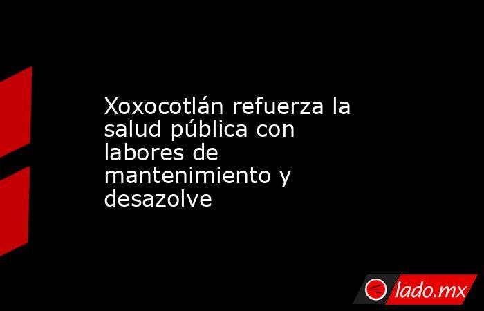 Xoxocotlán refuerza la salud pública con labores de mantenimiento y desazolve. Noticias en tiempo real
