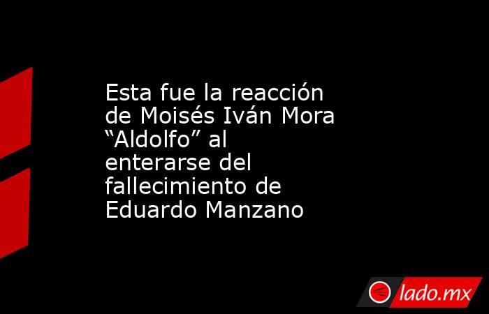 Esta fue la reacción de Moisés Iván Mora “Aldolfo” al enterarse del fallecimiento de Eduardo Manzano. Noticias en tiempo real