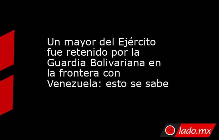 Un mayor del Ejército fue retenido por la Guardia Bolivariana en la frontera con Venezuela: esto se sabe. Noticias en tiempo real