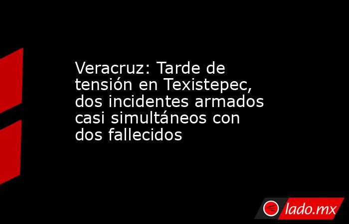 Veracruz: Tarde de tensión en Texistepec, dos incidentes armados casi simultáneos con dos fallecidos. Noticias en tiempo real