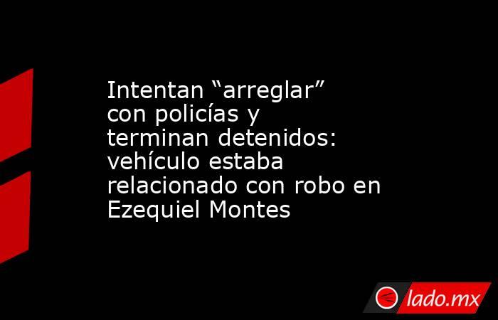 Intentan “arreglar” con policías y terminan detenidos: vehículo estaba relacionado con robo en Ezequiel Montes. Noticias en tiempo real