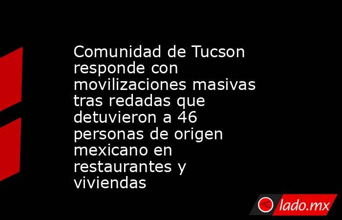 Comunidad de Tucson responde con movilizaciones masivas tras redadas que detuvieron a 46 personas de origen mexicano en restaurantes y viviendas. Noticias en tiempo real