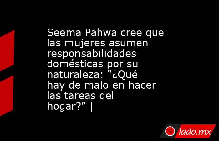 Seema Pahwa cree que las mujeres asumen responsabilidades domésticas por su naturaleza: “¿Qué hay de malo en hacer las tareas del hogar?” |. Noticias en tiempo real