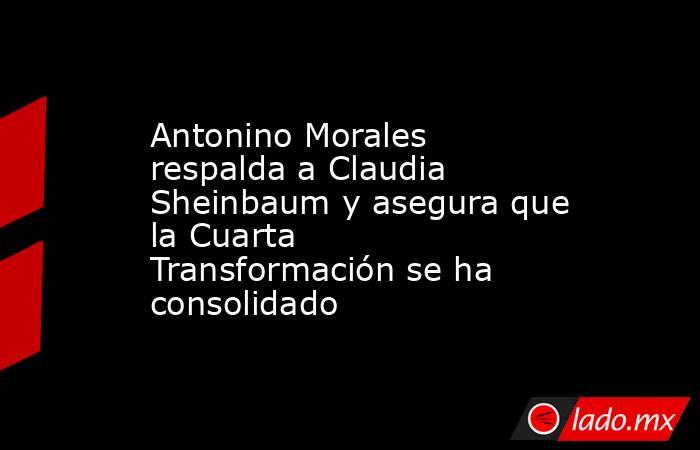 Antonino Morales respalda a Claudia Sheinbaum y asegura que la Cuarta Transformación se ha consolidado. Noticias en tiempo real