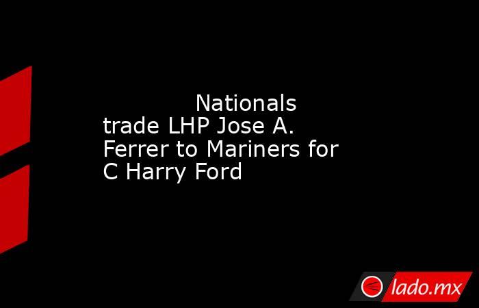             Nationals trade LHP Jose A. Ferrer to Mariners for C Harry Ford        . Noticias en tiempo real