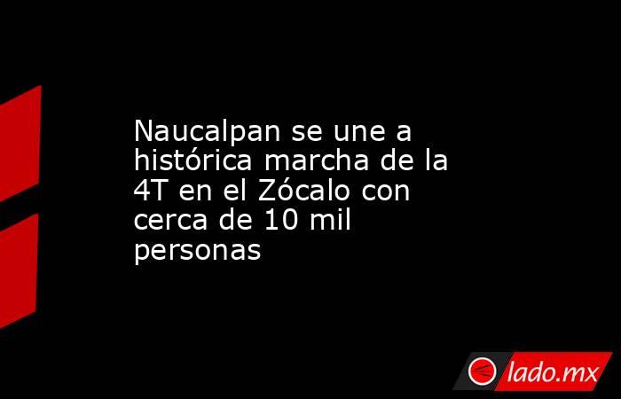 Naucalpan se une a histórica marcha de la 4T en el Zócalo con cerca de 10 mil personas. Noticias en tiempo real