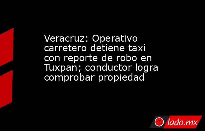 Veracruz: Operativo carretero detiene taxi con reporte de robo en Tuxpan; conductor logra comprobar propiedad. Noticias en tiempo real