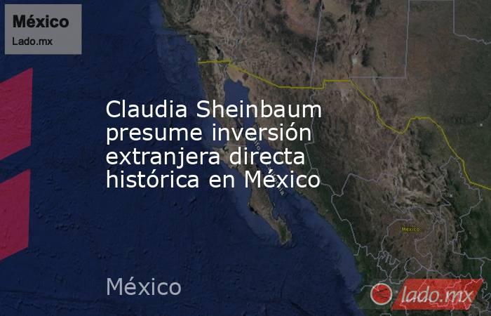 Claudia Sheinbaum presume inversión extranjera directa histórica en México. Noticias en tiempo real