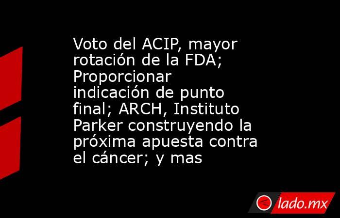 Voto del ACIP, mayor rotación de la FDA; Proporcionar indicación de punto final; ARCH, Instituto Parker construyendo la próxima apuesta contra el cáncer; y mas. Noticias en tiempo real