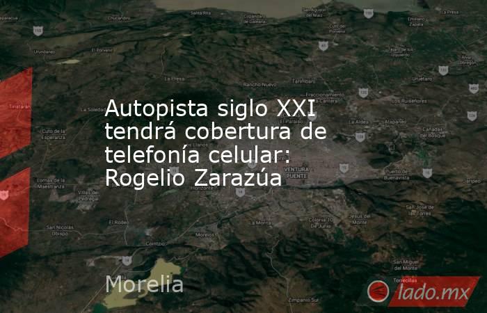 Autopista siglo XXI tendrá cobertura de telefonía celular: Rogelio Zarazúa. Noticias en tiempo real