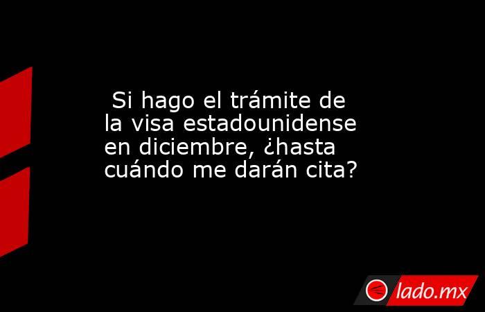  Si hago el trámite de la visa estadounidense en diciembre, ¿hasta cuándo me darán cita?. Noticias en tiempo real