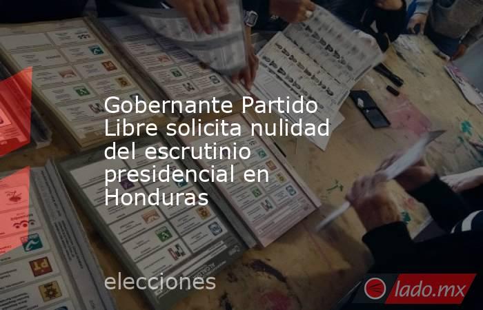 Gobernante Partido Libre solicita nulidad del escrutinio presidencial en Honduras. Noticias en tiempo real