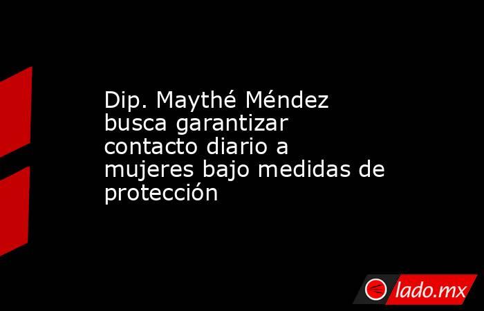 Dip. Maythé Méndez busca garantizar contacto diario a mujeres bajo medidas de protección. Noticias en tiempo real