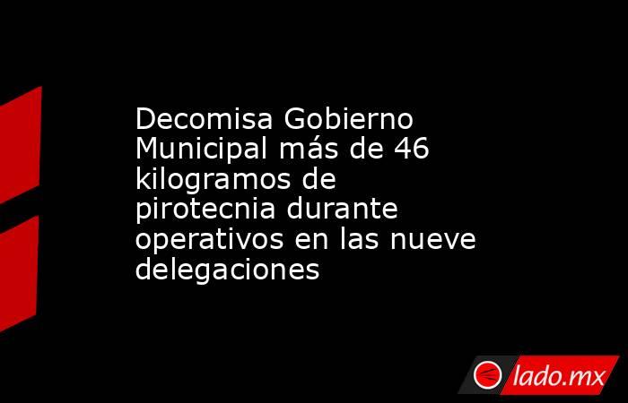 Decomisa Gobierno Municipal más de 46 kilogramos de pirotecnia durante operativos en las nueve delegaciones. Noticias en tiempo real