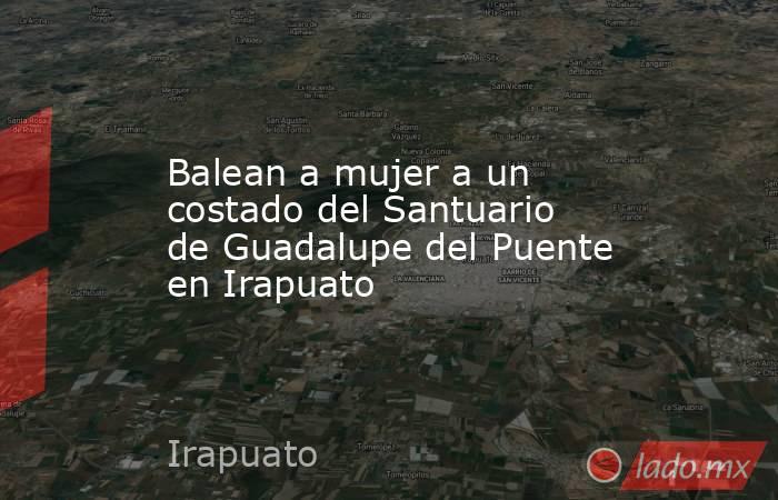Balean a mujer a un costado del Santuario de Guadalupe del Puente en Irapuato. Noticias en tiempo real
