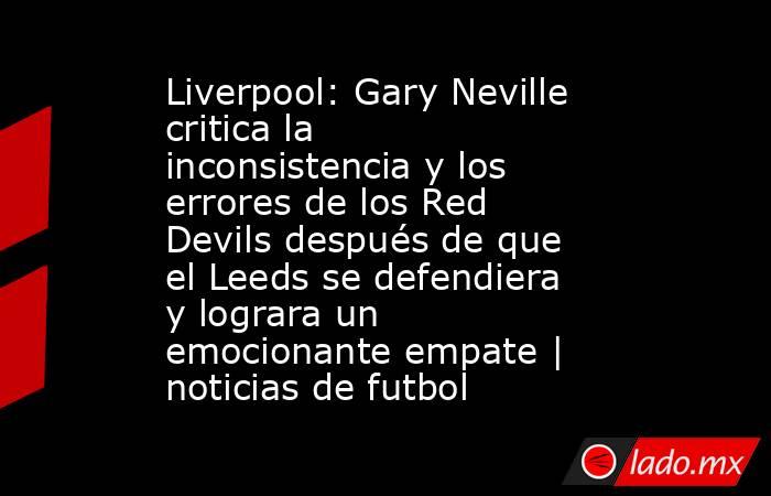 Liverpool: Gary Neville critica la inconsistencia y los errores de los Red Devils después de que el Leeds se defendiera y lograra un emocionante empate | noticias de futbol. Noticias en tiempo real