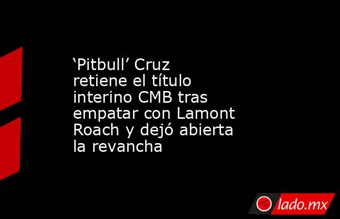 ‘Pitbull’ Cruz retiene el título interino CMB tras empatar con Lamont Roach y dejó abierta la revancha. Noticias en tiempo real