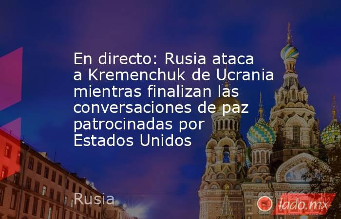 En directo: Rusia ataca a Kremenchuk de Ucrania mientras finalizan las conversaciones de paz patrocinadas por Estados Unidos. Noticias en tiempo real