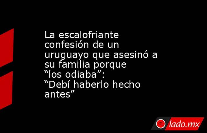 La escalofriante confesión de un uruguayo que asesinó a su familia porque “los odiaba”: “Debí haberlo hecho antes”  . Noticias en tiempo real