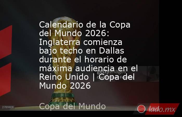 Calendario de la Copa del Mundo 2026: Inglaterra comienza bajo techo en Dallas durante el horario de máxima audiencia en el Reino Unido | Copa del Mundo 2026. Noticias en tiempo real
