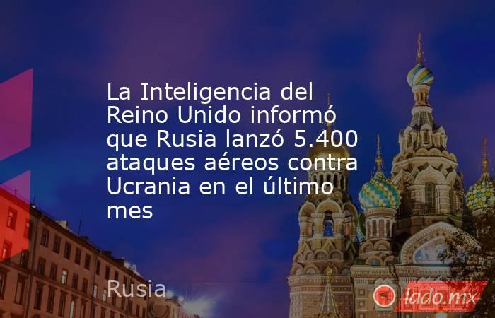 La Inteligencia del Reino Unido informó que Rusia lanzó 5.400 ataques aéreos contra Ucrania en el último mes. Noticias en tiempo real