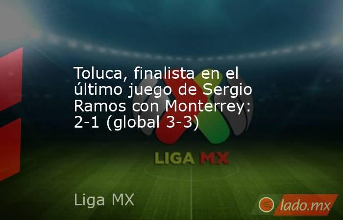 Toluca, finalista en el último juego de Sergio Ramos con Monterrey: 2-1 (global 3-3). Noticias en tiempo real