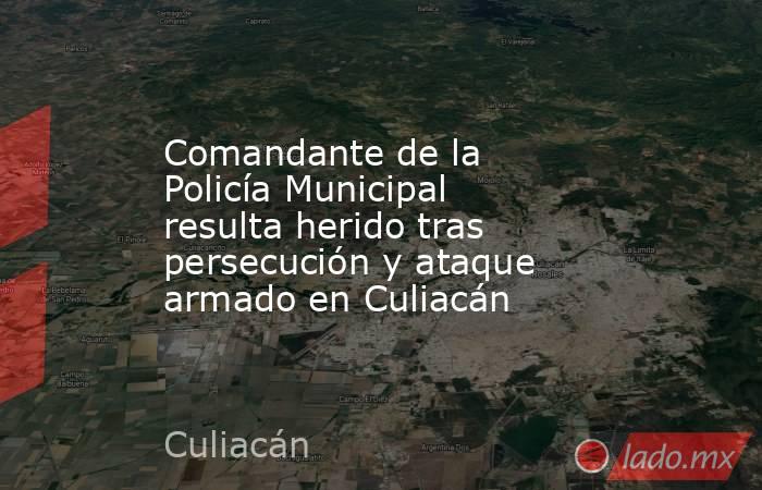 Comandante de la Policía Municipal resulta herido tras persecución y ataque armado en Culiacán. Noticias en tiempo real