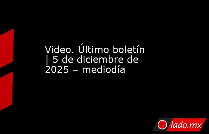 Video. Último boletín | 5 de diciembre de 2025 – mediodía. Noticias en tiempo real
